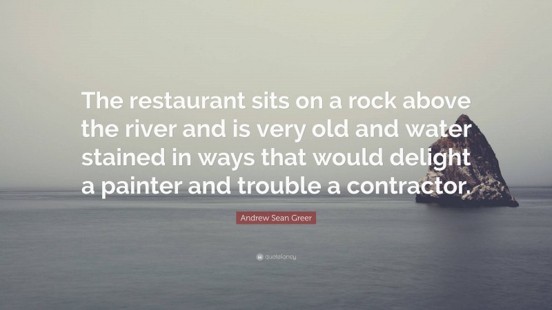 Andrew Sean Greer Quote: “The restaurant sits on a rock above the river and is very old and water stained in ways that would delight a painter and trouble a contractor.”