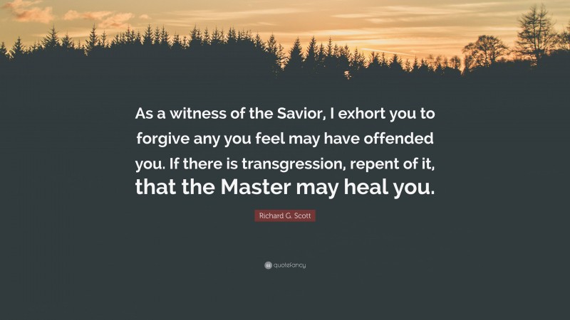 Richard G. Scott Quote: “As a witness of the Savior, I exhort you to forgive any you feel may have offended you. If there is transgression, repent of it, that the Master may heal you.”