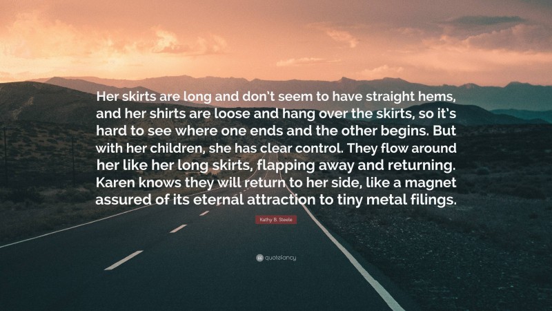 Kathy B. Steele Quote: “Her skirts are long and don’t seem to have straight hems, and her shirts are loose and hang over the skirts, so it’s hard to see where one ends and the other begins. But with her children, she has clear control. They flow around her like her long skirts, flapping away and returning. Karen knows they will return to her side, like a magnet assured of its eternal attraction to tiny metal filings.”