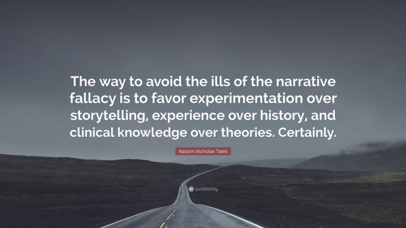 Nassim Nicholas Taleb Quote: “The way to avoid the ills of the narrative fallacy is to favor experimentation over storytelling, experience over history, and clinical knowledge over theories. Certainly.”