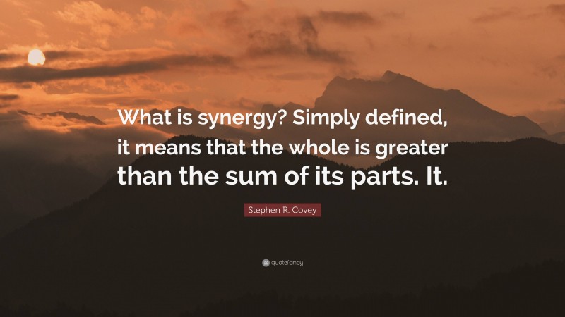 Stephen R. Covey Quote: “What is synergy? Simply defined, it means that the whole is greater than the sum of its parts. It.”