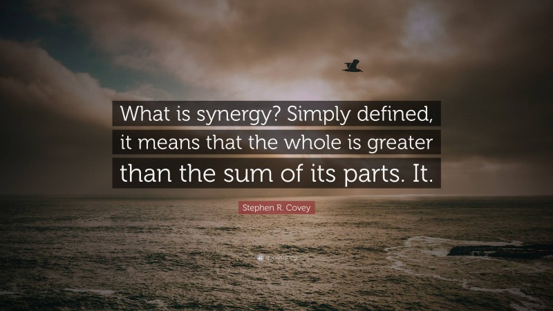 Stephen R. Covey Quote: “What is synergy? Simply defined, it means that the whole is greater than the sum of its parts. It.”