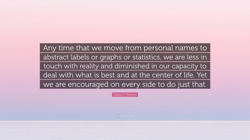 Eugene H. Peterson Quote: “Any time that we move from personal names to abstract labels or graphs or statistics, we are less in touch with reality and diminished in our capacity to deal with what is best and at the center of life. Yet we are encouraged on every side to do just that.”