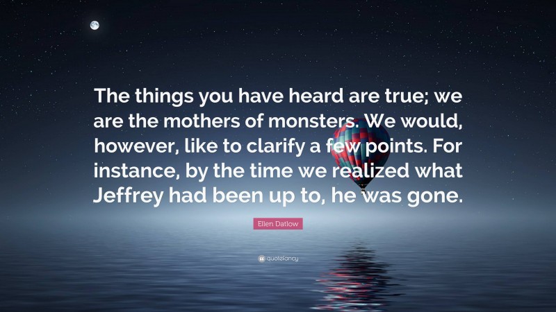 Ellen Datlow Quote: “The things you have heard are true; we are the mothers of monsters. We would, however, like to clarify a few points. For instance, by the time we realized what Jeffrey had been up to, he was gone.”