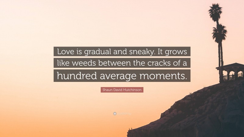 Shaun David Hutchinson Quote: “Love is gradual and sneaky. It grows like weeds between the cracks of a hundred average moments.”
