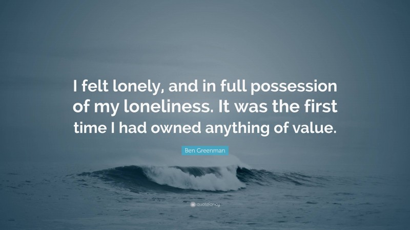 Ben Greenman Quote: “I felt lonely, and in full possession of my loneliness. It was the first time I had owned anything of value.”