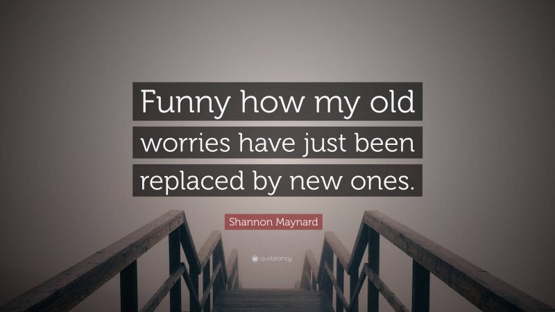 Shannon Maynard Quote: “Funny how my old worries have just been replaced by new ones.”