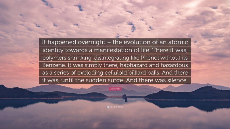 Dew Platt Quote: “It happened overnight – the evolution of an atomic identity towards a manifestation of life. There it was, polymers shrinking, disintegrating like Phenol without its Benzene. It was simply there, haphazard and hazardous as a series of exploding celluloid billiard balls. And there it was, until the sudden surge. And there was silence.”