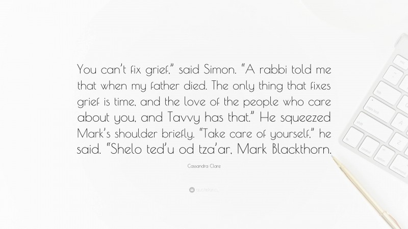 Cassandra Clare Quote: “You can’t fix grief,” said Simon. “A rabbi told me that when my father died. The only thing that fixes grief is time, and the love of the people who care about you, and Tavvy has that.” He squeezed Mark’s shoulder briefly. “Take care of yourself,” he said. “Shelo ted’u od tza’ar, Mark Blackthorn.”