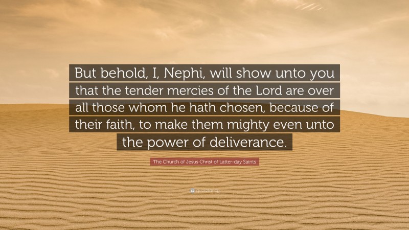The Church of Jesus Christ of Latter-day Saints Quote: “But behold, I, Nephi, will show unto you that the tender mercies of the Lord are over all those whom he hath chosen, because of their faith, to make them mighty even unto the power of deliverance.”