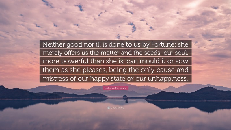 Michel de Montaigne Quote: “Neither good nor ill is done to us by Fortune: she merely offers us the matter and the seeds: our soul, more powerful than she is, can mould it or sow them as she pleases, being the only cause and mistress of our happy state or our unhappiness.”