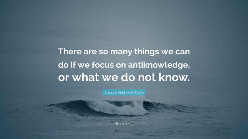 Nassim Nicholas Taleb Quote: “There are so many things we can do if we focus on antiknowledge, or what we do not know.”