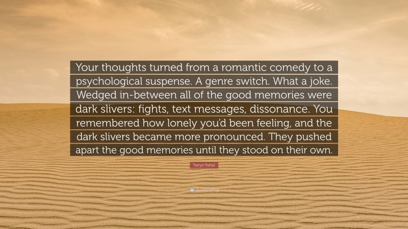 Tarryn Fisher Quote: “Your thoughts turned from a romantic comedy to a psychological suspense. A genre switch. What a joke. Wedged in-between all of the good memories were dark slivers: fights, text messages, dissonance. You remembered how lonely you’d been feeling, and the dark slivers became more pronounced. They pushed apart the good memories until they stood on their own.”