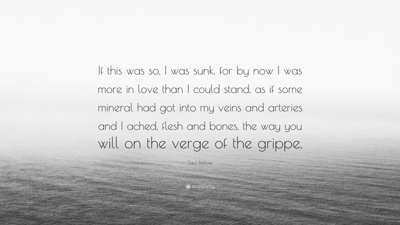 Saul Bellow Quote: “If this was so, I was sunk, for by now I was more in love than I could stand, as if some mineral had got into my veins and arteries and I ached, flesh and bones, the way you will on the verge of the grippe.”