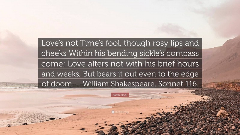 Sarah Kleck Quote: “Love’s not Time’s fool, though rosy lips and cheeks Within his bending sickle’s compass come; Love alters not with his brief hours and weeks, But bears it out even to the edge of doom. – William Shakespeare, Sonnet 116.”
