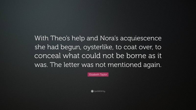 Elizabeth Taylor Quote: “With Theo’s help and Nora’s acquiescence she had begun, oysterlike, to coat over, to conceal what could not be borne as it was. The letter was not mentioned again.”