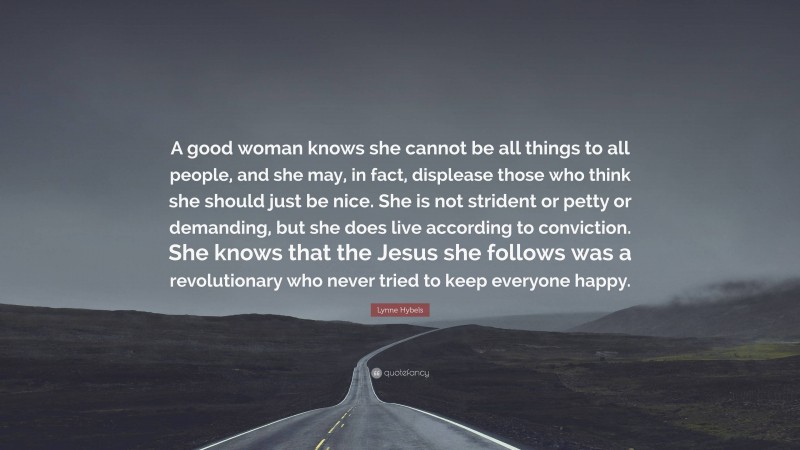 Lynne Hybels Quote: “A good woman knows she cannot be all things to all people, and she may, in fact, displease those who think she should just be nice. She is not strident or petty or demanding, but she does live according to conviction. She knows that the Jesus she follows was a revolutionary who never tried to keep everyone happy.”
