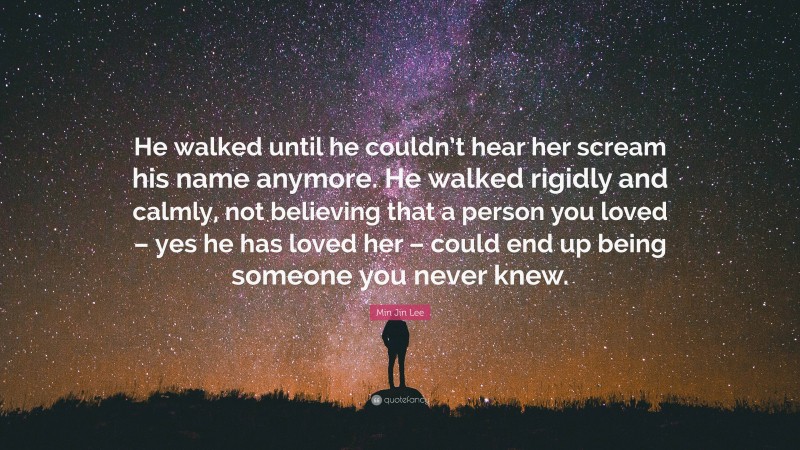 Min Jin Lee Quote: “He walked until he couldn’t hear her scream his name anymore. He walked rigidly and calmly, not believing that a person you loved – yes he has loved her – could end up being someone you never knew.”