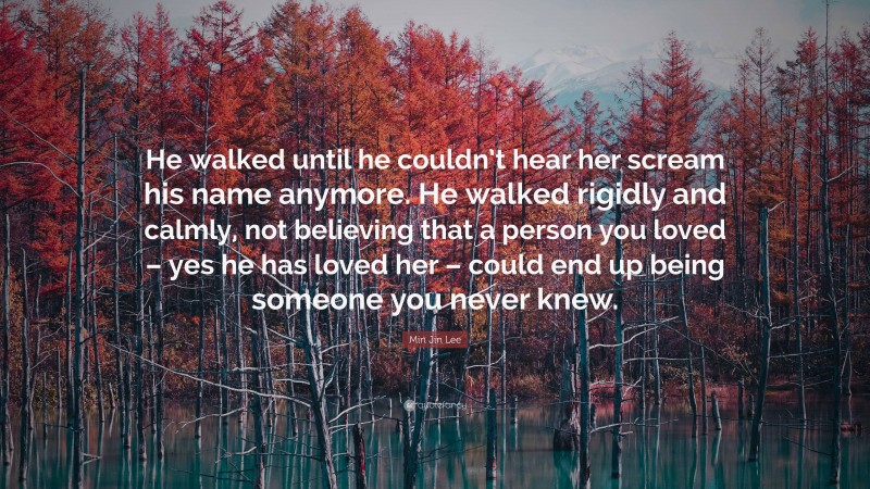 Min Jin Lee Quote: “He walked until he couldn’t hear her scream his name anymore. He walked rigidly and calmly, not believing that a person you loved – yes he has loved her – could end up being someone you never knew.”