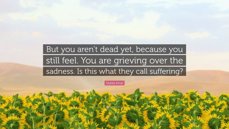Nukila Amal Quote: “But you aren’t dead yet, because you still feel. You are grieving over the sadness. Is this what they call suffering?”