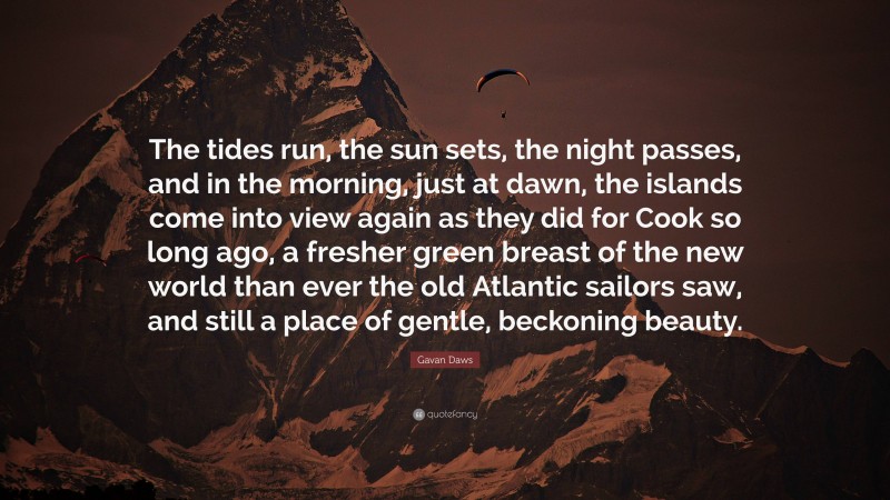 Gavan Daws Quote: “The tides run, the sun sets, the night passes, and in the morning, just at dawn, the islands come into view again as they did for Cook so long ago, a fresher green breast of the new world than ever the old Atlantic sailors saw, and still a place of gentle, beckoning beauty.”