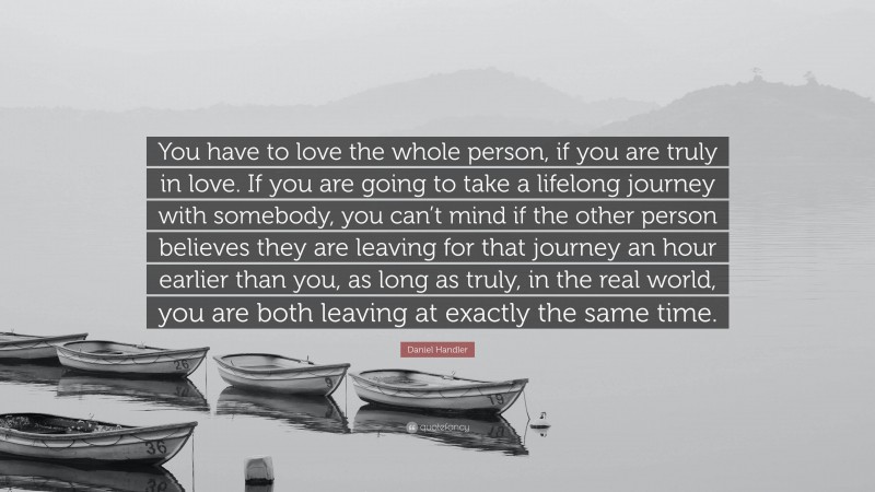 Daniel Handler Quote: “You have to love the whole person, if you are truly in love. If you are going to take a lifelong journey with somebody, you can’t mind if the other person believes they are leaving for that journey an hour earlier than you, as long as truly, in the real world, you are both leaving at exactly the same time.”