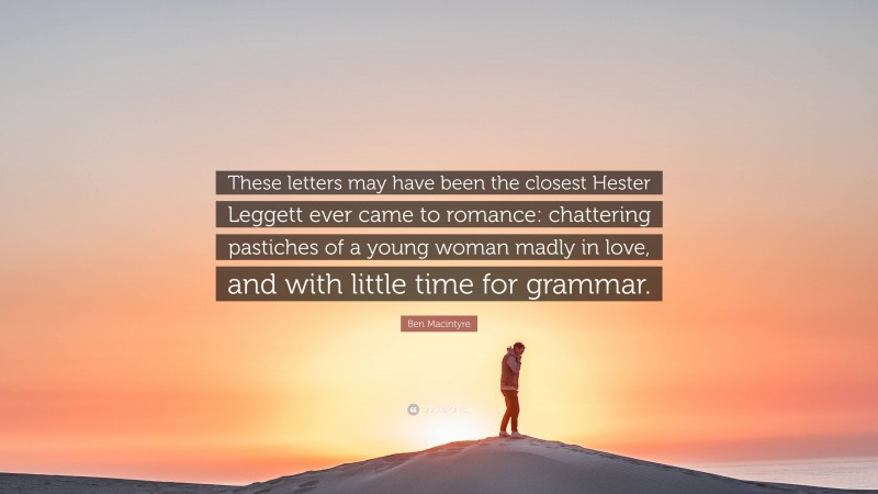 Ben Macintyre Quote: “These letters may have been the closest Hester Leggett ever came to romance: chattering pastiches of a young woman madly in love, and with little time for grammar.”
