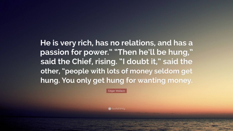 Edgar Wallace Quote: “He is very rich, has no relations, and has a passion for power.” “Then he’ll be hung,” said the Chief, rising. “I doubt it,” said the other, “people with lots of money seldom get hung. You only get hung for wanting money.”