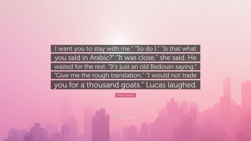 Robert Masello Quote: “I want you to stay with me.” “So do I.” “Is that what you said in Arabic?” “It was close,” she said. He waited for the rest. “It’s just an old Bedouin saying.” “Give me the rough translation.” “I would not trade you for a thousand goats.” Lucas laughed.”