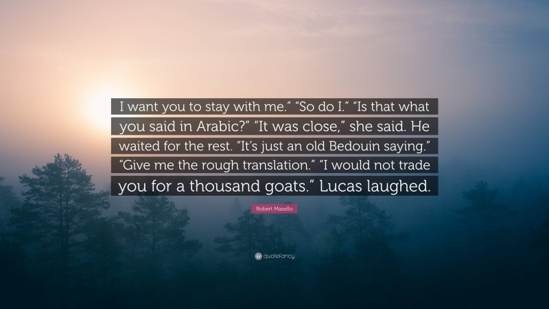 Robert Masello Quote: “I want you to stay with me.” “So do I.” “Is that what you said in Arabic?” “It was close,” she said. He waited for the rest. “It’s just an old Bedouin saying.” “Give me the rough translation.” “I would not trade you for a thousand goats.” Lucas laughed.”