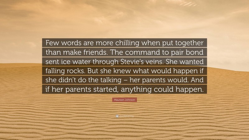 Maureen Johnson Quote: “Few words are more chilling when put together than make friends. The command to pair bond sent ice water through Stevie’s veins. She wanted falling rocks. But she knew what would happen if she didn’t do the talking – her parents would. And if her parents started, anything could happen.”