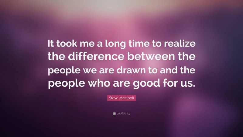 Steve Maraboli Quote: “It took me a long time to realize the difference between the people we are drawn to and the people who are good for us.”