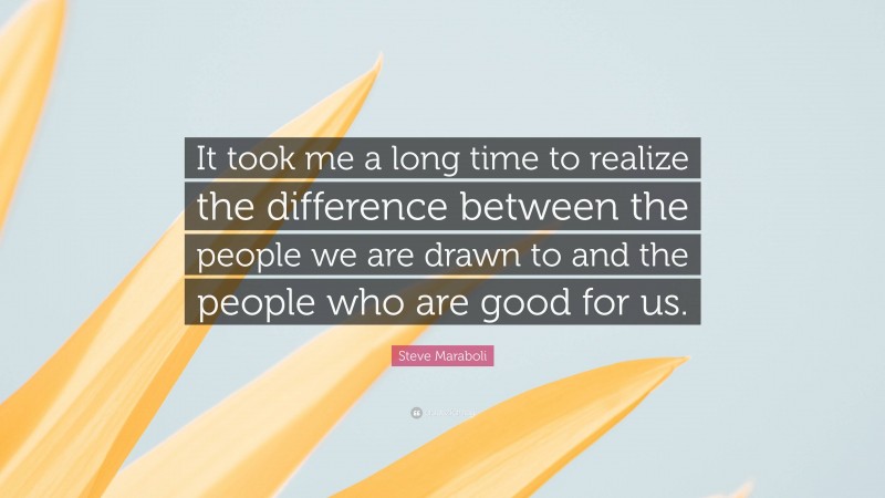 Steve Maraboli Quote: “It took me a long time to realize the difference between the people we are drawn to and the people who are good for us.”