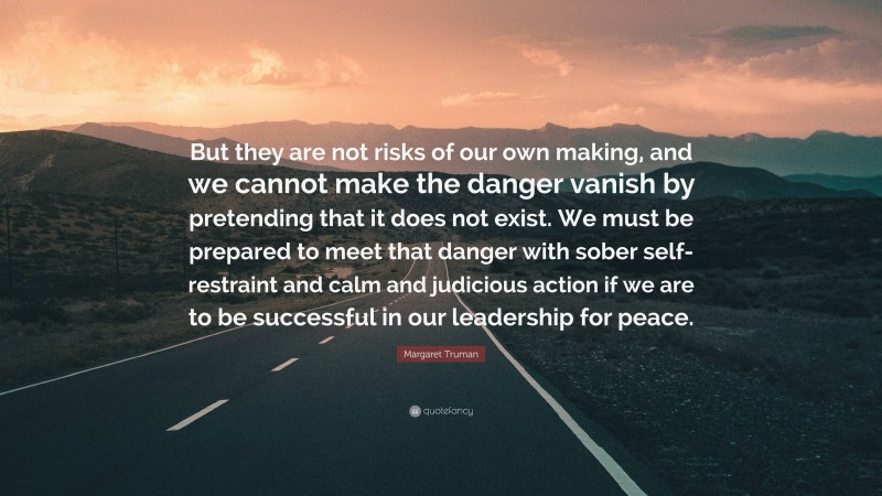 Margaret Truman Quote: “But they are not risks of our own making, and we cannot make the danger vanish by pretending that it does not exist. We must be prepared to meet that danger with sober self-restraint and calm and judicious action if we are to be successful in our leadership for peace.”