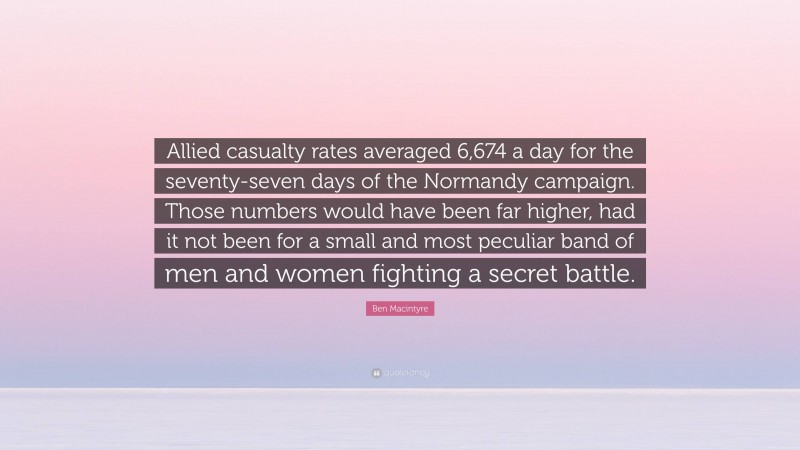 Ben Macintyre Quote: “Allied casualty rates averaged 6,674 a day for the seventy-seven days of the Normandy campaign. Those numbers would have been far higher, had it not been for a small and most peculiar band of men and women fighting a secret battle.”