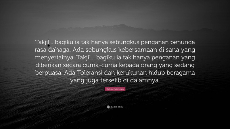 Stebby Julionatan Quote: “Takjil... bagiku ia tak hanya sebungkus penganan penunda rasa dahaga. Ada sebungkus kebersamaan di sana yang menyertainya. Takjil... bagiku ia tak hanya penganan yang diberikan secara cuma-cuma kepada orang yang sedang berpuasa. Ada Toleransi dan kerukunan hidup beragama yang juga terselib di dalamnya.”