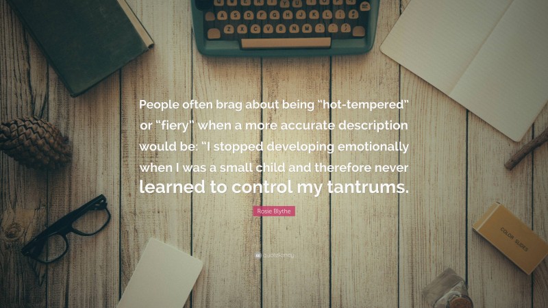 Rosie Blythe Quote: “People often brag about being “hot-tempered” or “fiery” when a more accurate description would be: “I stopped developing emotionally when I was a small child and therefore never learned to control my tantrums.”