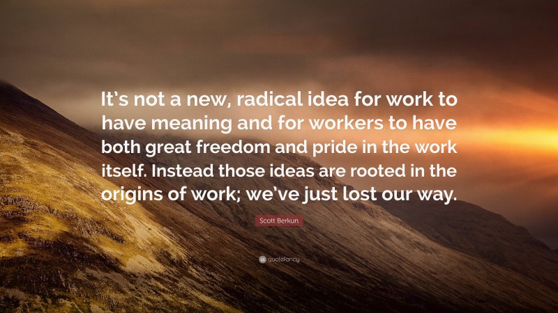 Scott Berkun Quote: “It’s not a new, radical idea for work to have meaning and for workers to have both great freedom and pride in the work itself. Instead those ideas are rooted in the origins of work; we’ve just lost our way.”