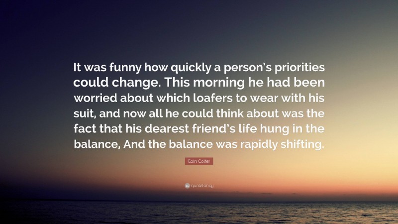 Eoin Colfer Quote: “It was funny how quickly a person’s priorities could change. This morning he had been worried about which loafers to wear with his suit, and now all he could think about was the fact that his dearest friend’s life hung in the balance, And the balance was rapidly shifting.”