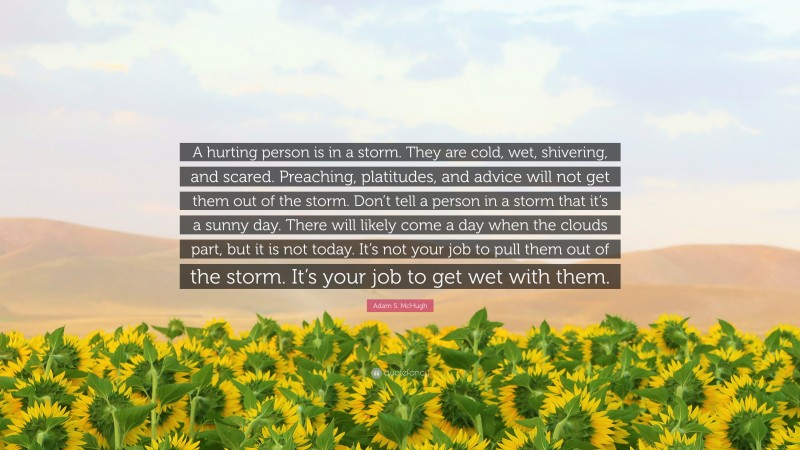 Adam S. McHugh Quote: “A hurting person is in a storm. They are cold, wet, shivering, and scared. Preaching, platitudes, and advice will not get them out of the storm. Don’t tell a person in a storm that it’s a sunny day. There will likely come a day when the clouds part, but it is not today. It’s not your job to pull them out of the storm. It’s your job to get wet with them.”