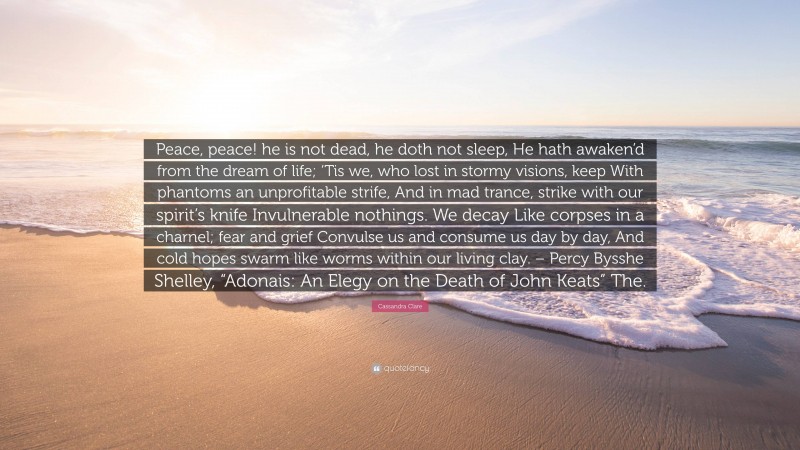 Cassandra Clare Quote: “Peace, peace! he is not dead, he doth not sleep, He hath awaken’d from the dream of life; ‘Tis we, who lost in stormy visions, keep With phantoms an unprofitable strife, And in mad trance, strike with our spirit’s knife Invulnerable nothings. We decay Like corpses in a charnel; fear and grief Convulse us and consume us day by day, And cold hopes swarm like worms within our living clay. – Percy Bysshe Shelley, “Adonais: An Elegy on the Death of John Keats” The.”