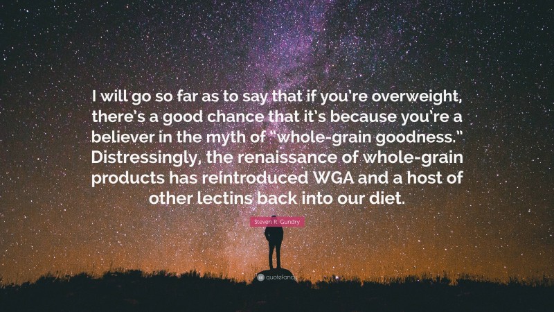 Steven R. Gundry Quote: “I will go so far as to say that if you’re overweight, there’s a good chance that it’s because you’re a believer in the myth of “whole-grain goodness.” Distressingly, the renaissance of whole-grain products has reintroduced WGA and a host of other lectins back into our diet.”