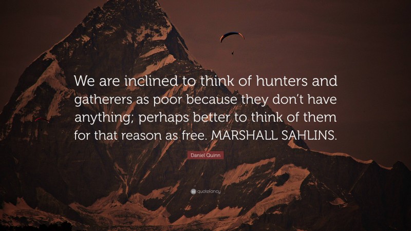 Daniel Quinn Quote: “We are inclined to think of hunters and gatherers as poor because they don’t have anything; perhaps better to think of them for that reason as free. MARSHALL SAHLINS.”