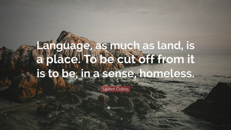Lauren Collins Quote: “Language, as much as land, is a place. To be cut off from it is to be, in a sense, homeless.”