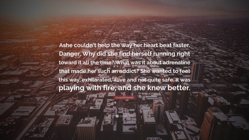 Christine Feehan Quote: “Ashe couldn’t help the way her heart beat faster. Danger. Why did she find herself running right toward it all the time? What was it about adrenaline that made her such an addict? She wanted to feel this way, exhilarated, alive and not quite safe. It was playing with fire, and she knew better.”