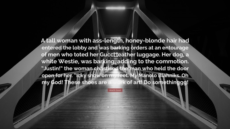 Ana B. Good Quote: “A tall woman with ass-length, honey-blonde hair had entered the lobby and was barking orders at an entourage of men who toted her Gucci leather luggage. Her dog, a white Westie, was barking, adding to the commotion. “Justin!” the woman chastised the man who held the door open for her. “Icky snow on my feet. My Manolo Blahniks. Oh my God! These shoes are a work of art! Do somethinggg!”