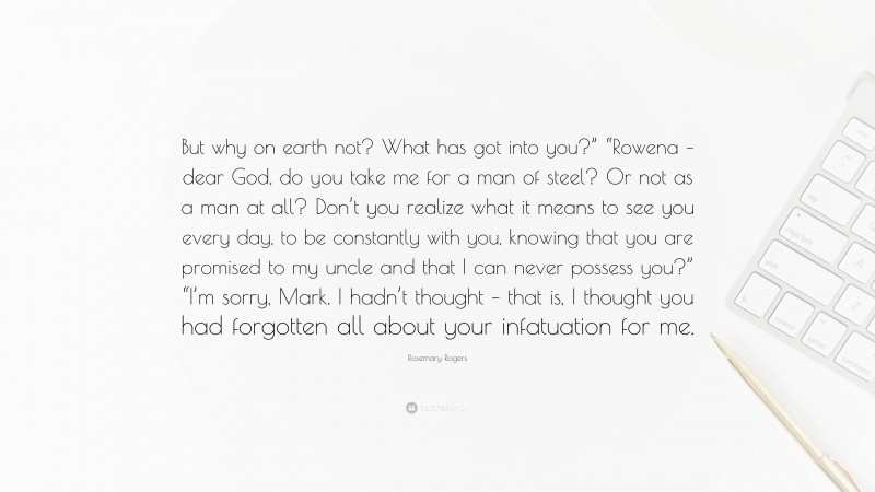 Rosemary Rogers Quote: “But why on earth not? What has got into you?” “Rowena – dear God, do you take me for a man of steel? Or not as a man at all? Don’t you realize what it means to see you every day, to be constantly with you, knowing that you are promised to my uncle and that I can never possess you?” “I’m sorry, Mark. I hadn’t thought – that is, I thought you had forgotten all about your infatuation for me.”