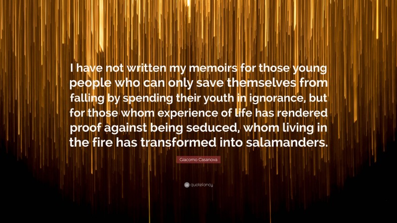 Giacomo Casanova Quote: “I have not written my memoirs for those young people who can only save themselves from falling by spending their youth in ignorance, but for those whom experience of life has rendered proof against being seduced, whom living in the fire has transformed into salamanders.”