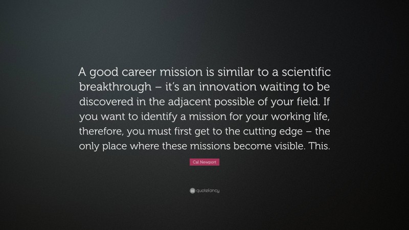 Cal Newport Quote: “A good career mission is similar to a scientific breakthrough – it’s an innovation waiting to be discovered in the adjacent possible of your field. If you want to identify a mission for your working life, therefore, you must first get to the cutting edge – the only place where these missions become visible. This.”