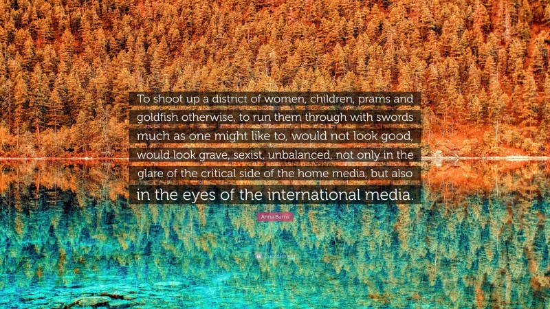 Anna Burns Quote: “To shoot up a district of women, children, prams and goldfish otherwise, to run them through with swords much as one might like to, would not look good, would look grave, sexist, unbalanced, not only in the glare of the critical side of the home media, but also in the eyes of the international media.”